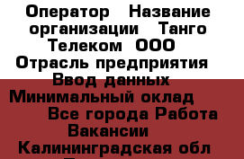 Оператор › Название организации ­ Танго Телеком, ООО › Отрасль предприятия ­ Ввод данных › Минимальный оклад ­ 13 000 - Все города Работа » Вакансии   . Калининградская обл.,Приморск г.